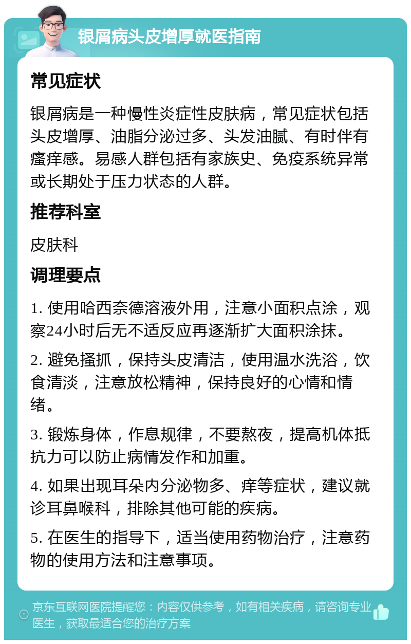 银屑病头皮增厚就医指南 常见症状 银屑病是一种慢性炎症性皮肤病，常见症状包括头皮增厚、油脂分泌过多、头发油腻、有时伴有瘙痒感。易感人群包括有家族史、免疫系统异常或长期处于压力状态的人群。 推荐科室 皮肤科 调理要点 1. 使用哈西奈德溶液外用，注意小面积点涂，观察24小时后无不适反应再逐渐扩大面积涂抹。 2. 避免搔抓，保持头皮清洁，使用温水洗浴，饮食清淡，注意放松精神，保持良好的心情和情绪。 3. 锻炼身体，作息规律，不要熬夜，提高机体抵抗力可以防止病情发作和加重。 4. 如果出现耳朵内分泌物多、痒等症状，建议就诊耳鼻喉科，排除其他可能的疾病。 5. 在医生的指导下，适当使用药物治疗，注意药物的使用方法和注意事项。