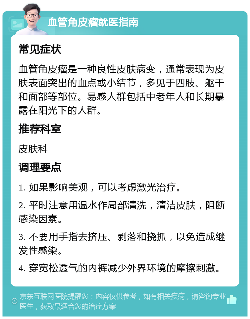 血管角皮瘤就医指南 常见症状 血管角皮瘤是一种良性皮肤病变，通常表现为皮肤表面突出的血点或小结节，多见于四肢、躯干和面部等部位。易感人群包括中老年人和长期暴露在阳光下的人群。 推荐科室 皮肤科 调理要点 1. 如果影响美观，可以考虑激光治疗。 2. 平时注意用温水作局部清洗，清洁皮肤，阻断感染因素。 3. 不要用手指去挤压、剥落和挠抓，以免造成继发性感染。 4. 穿宽松透气的内裤减少外界环境的摩擦刺激。