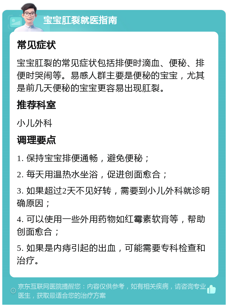 宝宝肛裂就医指南 常见症状 宝宝肛裂的常见症状包括排便时滴血、便秘、排便时哭闹等。易感人群主要是便秘的宝宝，尤其是前几天便秘的宝宝更容易出现肛裂。 推荐科室 小儿外科 调理要点 1. 保持宝宝排便通畅，避免便秘； 2. 每天用温热水坐浴，促进创面愈合； 3. 如果超过2天不见好转，需要到小儿外科就诊明确原因； 4. 可以使用一些外用药物如红霉素软膏等，帮助创面愈合； 5. 如果是内痔引起的出血，可能需要专科检查和治疗。