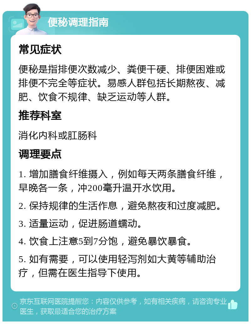 便秘调理指南 常见症状 便秘是指排便次数减少、粪便干硬、排便困难或排便不完全等症状。易感人群包括长期熬夜、减肥、饮食不规律、缺乏运动等人群。 推荐科室 消化内科或肛肠科 调理要点 1. 增加膳食纤维摄入，例如每天两条膳食纤维，早晚各一条，冲200毫升温开水饮用。 2. 保持规律的生活作息，避免熬夜和过度减肥。 3. 适量运动，促进肠道蠕动。 4. 饮食上注意5到7分饱，避免暴饮暴食。 5. 如有需要，可以使用轻泻剂如大黄等辅助治疗，但需在医生指导下使用。