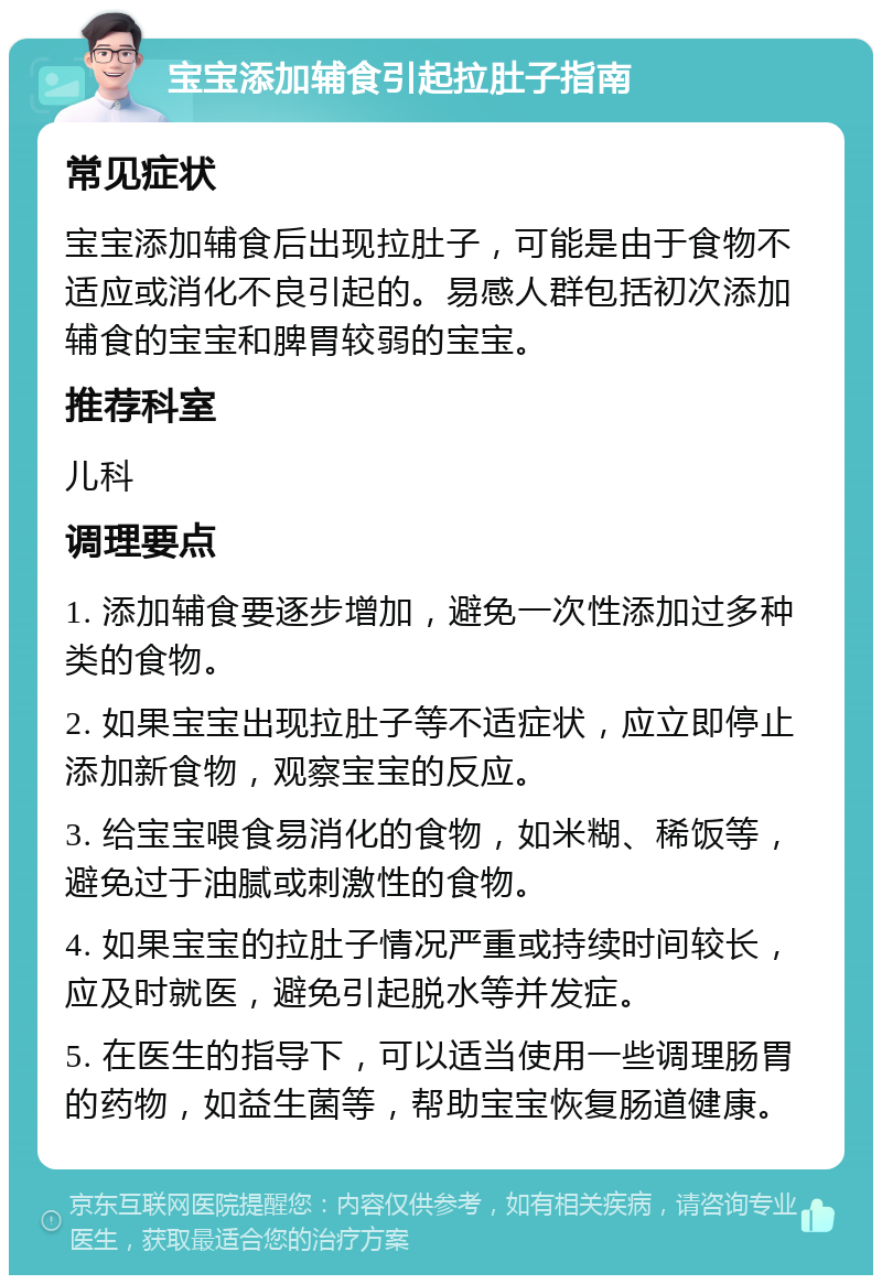 宝宝添加辅食引起拉肚子指南 常见症状 宝宝添加辅食后出现拉肚子，可能是由于食物不适应或消化不良引起的。易感人群包括初次添加辅食的宝宝和脾胃较弱的宝宝。 推荐科室 儿科 调理要点 1. 添加辅食要逐步增加，避免一次性添加过多种类的食物。 2. 如果宝宝出现拉肚子等不适症状，应立即停止添加新食物，观察宝宝的反应。 3. 给宝宝喂食易消化的食物，如米糊、稀饭等，避免过于油腻或刺激性的食物。 4. 如果宝宝的拉肚子情况严重或持续时间较长，应及时就医，避免引起脱水等并发症。 5. 在医生的指导下，可以适当使用一些调理肠胃的药物，如益生菌等，帮助宝宝恢复肠道健康。