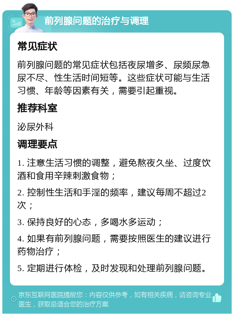 前列腺问题的治疗与调理 常见症状 前列腺问题的常见症状包括夜尿增多、尿频尿急尿不尽、性生活时间短等。这些症状可能与生活习惯、年龄等因素有关，需要引起重视。 推荐科室 泌尿外科 调理要点 1. 注意生活习惯的调整，避免熬夜久坐、过度饮酒和食用辛辣刺激食物； 2. 控制性生活和手淫的频率，建议每周不超过2次； 3. 保持良好的心态，多喝水多运动； 4. 如果有前列腺问题，需要按照医生的建议进行药物治疗； 5. 定期进行体检，及时发现和处理前列腺问题。