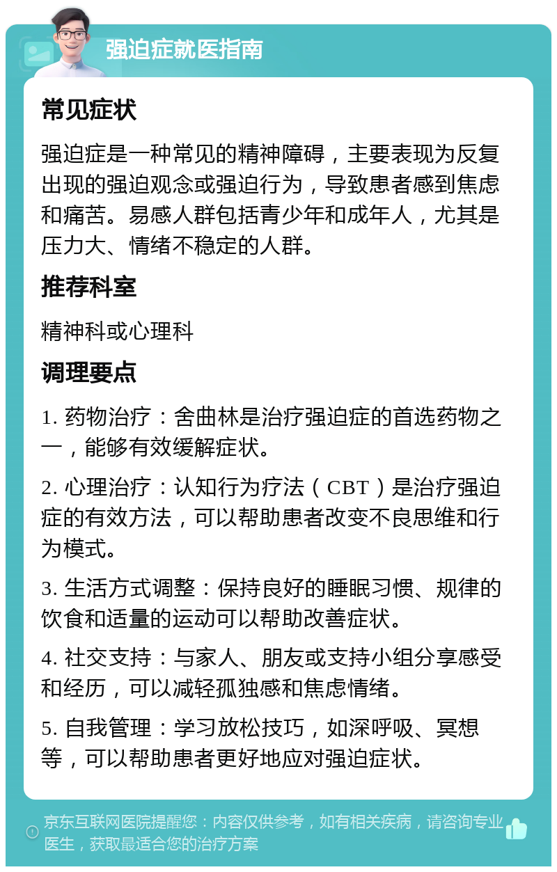 强迫症就医指南 常见症状 强迫症是一种常见的精神障碍，主要表现为反复出现的强迫观念或强迫行为，导致患者感到焦虑和痛苦。易感人群包括青少年和成年人，尤其是压力大、情绪不稳定的人群。 推荐科室 精神科或心理科 调理要点 1. 药物治疗：舍曲林是治疗强迫症的首选药物之一，能够有效缓解症状。 2. 心理治疗：认知行为疗法（CBT）是治疗强迫症的有效方法，可以帮助患者改变不良思维和行为模式。 3. 生活方式调整：保持良好的睡眠习惯、规律的饮食和适量的运动可以帮助改善症状。 4. 社交支持：与家人、朋友或支持小组分享感受和经历，可以减轻孤独感和焦虑情绪。 5. 自我管理：学习放松技巧，如深呼吸、冥想等，可以帮助患者更好地应对强迫症状。