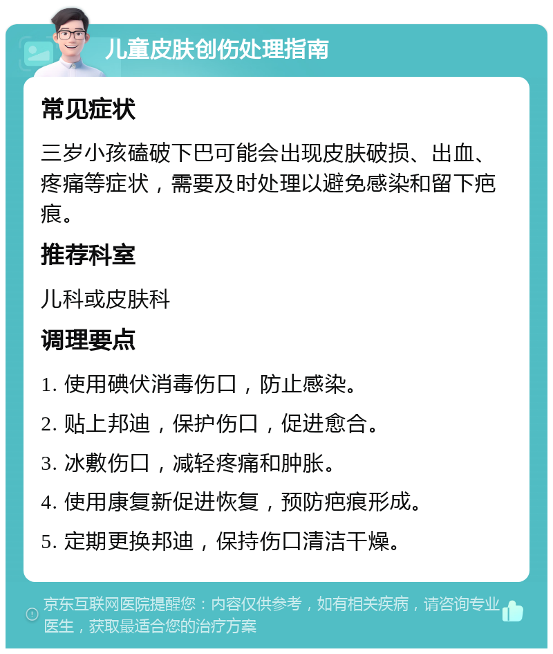 儿童皮肤创伤处理指南 常见症状 三岁小孩磕破下巴可能会出现皮肤破损、出血、疼痛等症状，需要及时处理以避免感染和留下疤痕。 推荐科室 儿科或皮肤科 调理要点 1. 使用碘伏消毒伤口，防止感染。 2. 贴上邦迪，保护伤口，促进愈合。 3. 冰敷伤口，减轻疼痛和肿胀。 4. 使用康复新促进恢复，预防疤痕形成。 5. 定期更换邦迪，保持伤口清洁干燥。