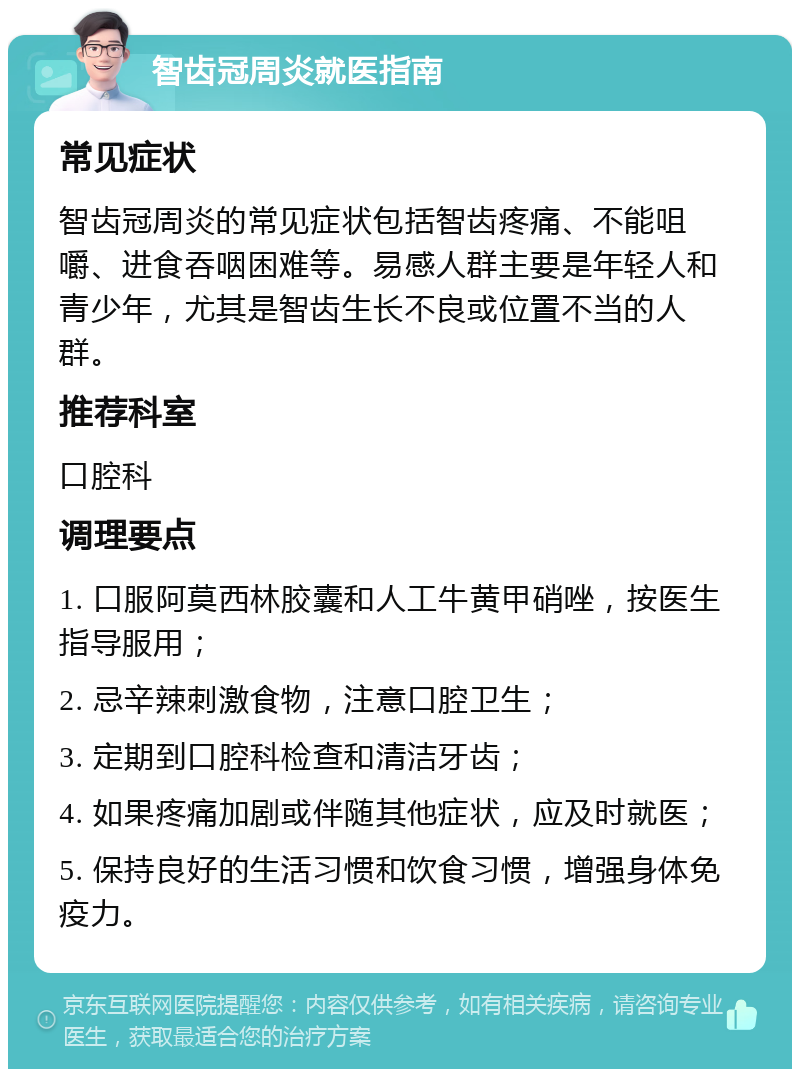 智齿冠周炎就医指南 常见症状 智齿冠周炎的常见症状包括智齿疼痛、不能咀嚼、进食吞咽困难等。易感人群主要是年轻人和青少年，尤其是智齿生长不良或位置不当的人群。 推荐科室 口腔科 调理要点 1. 口服阿莫西林胶囊和人工牛黄甲硝唑，按医生指导服用； 2. 忌辛辣刺激食物，注意口腔卫生； 3. 定期到口腔科检查和清洁牙齿； 4. 如果疼痛加剧或伴随其他症状，应及时就医； 5. 保持良好的生活习惯和饮食习惯，增强身体免疫力。