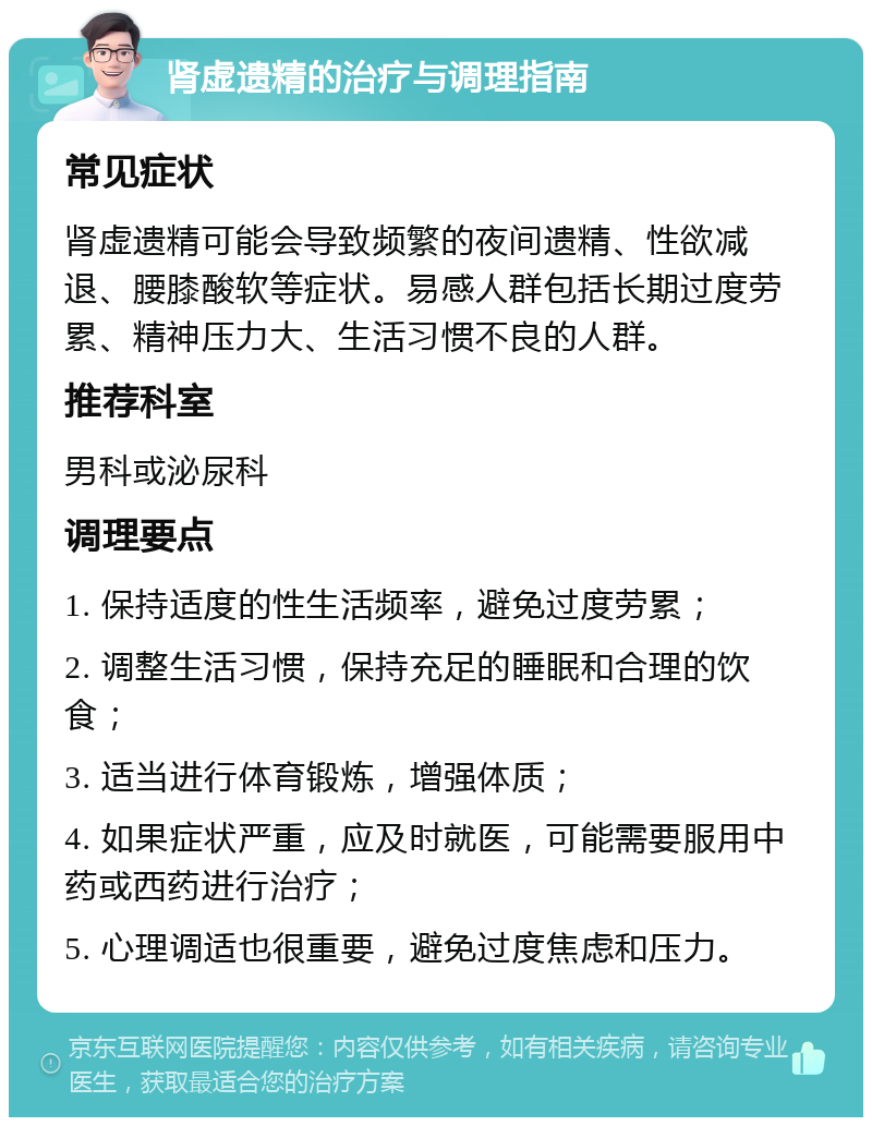 肾虚遗精的治疗与调理指南 常见症状 肾虚遗精可能会导致频繁的夜间遗精、性欲减退、腰膝酸软等症状。易感人群包括长期过度劳累、精神压力大、生活习惯不良的人群。 推荐科室 男科或泌尿科 调理要点 1. 保持适度的性生活频率，避免过度劳累； 2. 调整生活习惯，保持充足的睡眠和合理的饮食； 3. 适当进行体育锻炼，增强体质； 4. 如果症状严重，应及时就医，可能需要服用中药或西药进行治疗； 5. 心理调适也很重要，避免过度焦虑和压力。