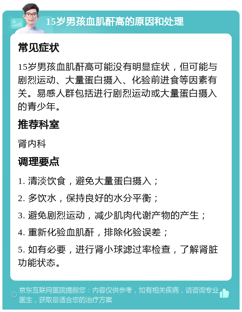 15岁男孩血肌酐高的原因和处理 常见症状 15岁男孩血肌酐高可能没有明显症状，但可能与剧烈运动、大量蛋白摄入、化验前进食等因素有关。易感人群包括进行剧烈运动或大量蛋白摄入的青少年。 推荐科室 肾内科 调理要点 1. 清淡饮食，避免大量蛋白摄入； 2. 多饮水，保持良好的水分平衡； 3. 避免剧烈运动，减少肌肉代谢产物的产生； 4. 重新化验血肌酐，排除化验误差； 5. 如有必要，进行肾小球滤过率检查，了解肾脏功能状态。