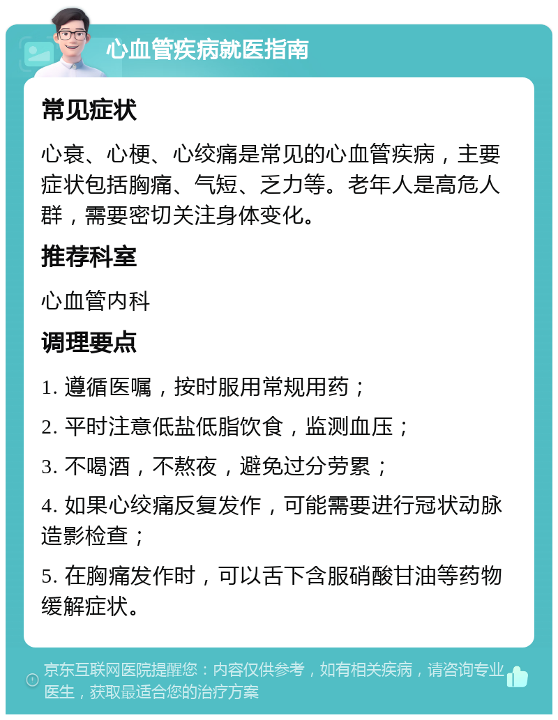 心血管疾病就医指南 常见症状 心衰、心梗、心绞痛是常见的心血管疾病，主要症状包括胸痛、气短、乏力等。老年人是高危人群，需要密切关注身体变化。 推荐科室 心血管内科 调理要点 1. 遵循医嘱，按时服用常规用药； 2. 平时注意低盐低脂饮食，监测血压； 3. 不喝酒，不熬夜，避免过分劳累； 4. 如果心绞痛反复发作，可能需要进行冠状动脉造影检查； 5. 在胸痛发作时，可以舌下含服硝酸甘油等药物缓解症状。