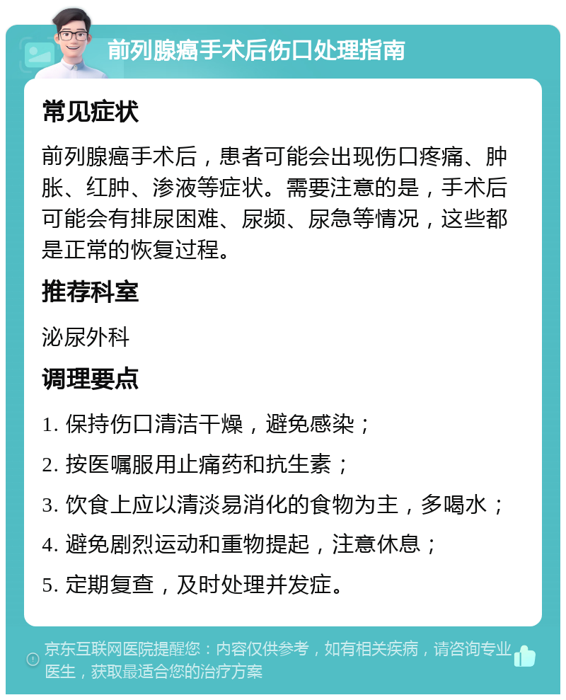 前列腺癌手术后伤口处理指南 常见症状 前列腺癌手术后，患者可能会出现伤口疼痛、肿胀、红肿、渗液等症状。需要注意的是，手术后可能会有排尿困难、尿频、尿急等情况，这些都是正常的恢复过程。 推荐科室 泌尿外科 调理要点 1. 保持伤口清洁干燥，避免感染； 2. 按医嘱服用止痛药和抗生素； 3. 饮食上应以清淡易消化的食物为主，多喝水； 4. 避免剧烈运动和重物提起，注意休息； 5. 定期复查，及时处理并发症。