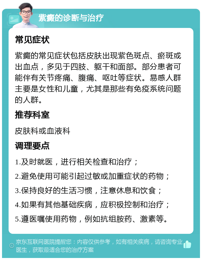 紫癜的诊断与治疗 常见症状 紫癜的常见症状包括皮肤出现紫色斑点、瘀斑或出血点，多见于四肢、躯干和面部。部分患者可能伴有关节疼痛、腹痛、呕吐等症状。易感人群主要是女性和儿童，尤其是那些有免疫系统问题的人群。 推荐科室 皮肤科或血液科 调理要点 1.及时就医，进行相关检查和治疗； 2.避免使用可能引起过敏或加重症状的药物； 3.保持良好的生活习惯，注意休息和饮食； 4.如果有其他基础疾病，应积极控制和治疗； 5.遵医嘱使用药物，例如抗组胺药、激素等。