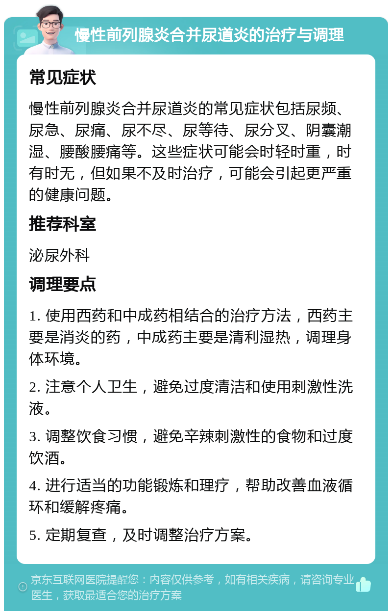 慢性前列腺炎合并尿道炎的治疗与调理 常见症状 慢性前列腺炎合并尿道炎的常见症状包括尿频、尿急、尿痛、尿不尽、尿等待、尿分叉、阴囊潮湿、腰酸腰痛等。这些症状可能会时轻时重，时有时无，但如果不及时治疗，可能会引起更严重的健康问题。 推荐科室 泌尿外科 调理要点 1. 使用西药和中成药相结合的治疗方法，西药主要是消炎的药，中成药主要是清利湿热，调理身体环境。 2. 注意个人卫生，避免过度清洁和使用刺激性洗液。 3. 调整饮食习惯，避免辛辣刺激性的食物和过度饮酒。 4. 进行适当的功能锻炼和理疗，帮助改善血液循环和缓解疼痛。 5. 定期复查，及时调整治疗方案。