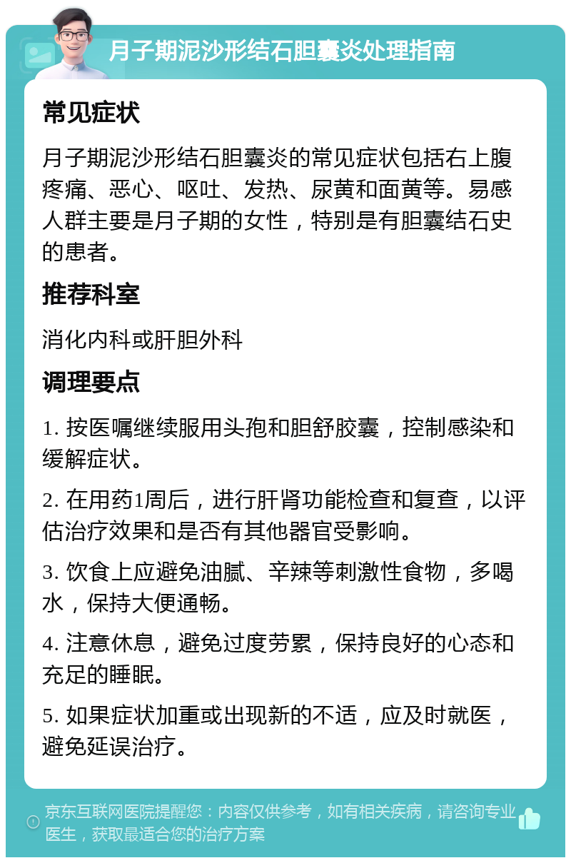 月子期泥沙形结石胆囊炎处理指南 常见症状 月子期泥沙形结石胆囊炎的常见症状包括右上腹疼痛、恶心、呕吐、发热、尿黄和面黄等。易感人群主要是月子期的女性，特别是有胆囊结石史的患者。 推荐科室 消化内科或肝胆外科 调理要点 1. 按医嘱继续服用头孢和胆舒胶囊，控制感染和缓解症状。 2. 在用药1周后，进行肝肾功能检查和复查，以评估治疗效果和是否有其他器官受影响。 3. 饮食上应避免油腻、辛辣等刺激性食物，多喝水，保持大便通畅。 4. 注意休息，避免过度劳累，保持良好的心态和充足的睡眠。 5. 如果症状加重或出现新的不适，应及时就医，避免延误治疗。