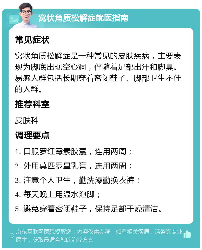 窝状角质松解症就医指南 常见症状 窝状角质松解症是一种常见的皮肤疾病，主要表现为脚底出现空心洞，伴随着足部出汗和脚臭。易感人群包括长期穿着密闭鞋子、脚部卫生不佳的人群。 推荐科室 皮肤科 调理要点 1. 口服罗红霉素胶囊，连用两周； 2. 外用莫匹罗星乳膏，连用两周； 3. 注意个人卫生，勤洗澡勤换衣裤； 4. 每天晚上用温水泡脚； 5. 避免穿着密闭鞋子，保持足部干燥清洁。