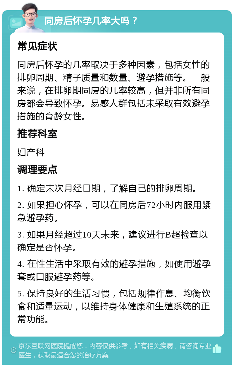 同房后怀孕几率大吗？ 常见症状 同房后怀孕的几率取决于多种因素，包括女性的排卵周期、精子质量和数量、避孕措施等。一般来说，在排卵期同房的几率较高，但并非所有同房都会导致怀孕。易感人群包括未采取有效避孕措施的育龄女性。 推荐科室 妇产科 调理要点 1. 确定末次月经日期，了解自己的排卵周期。 2. 如果担心怀孕，可以在同房后72小时内服用紧急避孕药。 3. 如果月经超过10天未来，建议进行B超检查以确定是否怀孕。 4. 在性生活中采取有效的避孕措施，如使用避孕套或口服避孕药等。 5. 保持良好的生活习惯，包括规律作息、均衡饮食和适量运动，以维持身体健康和生殖系统的正常功能。