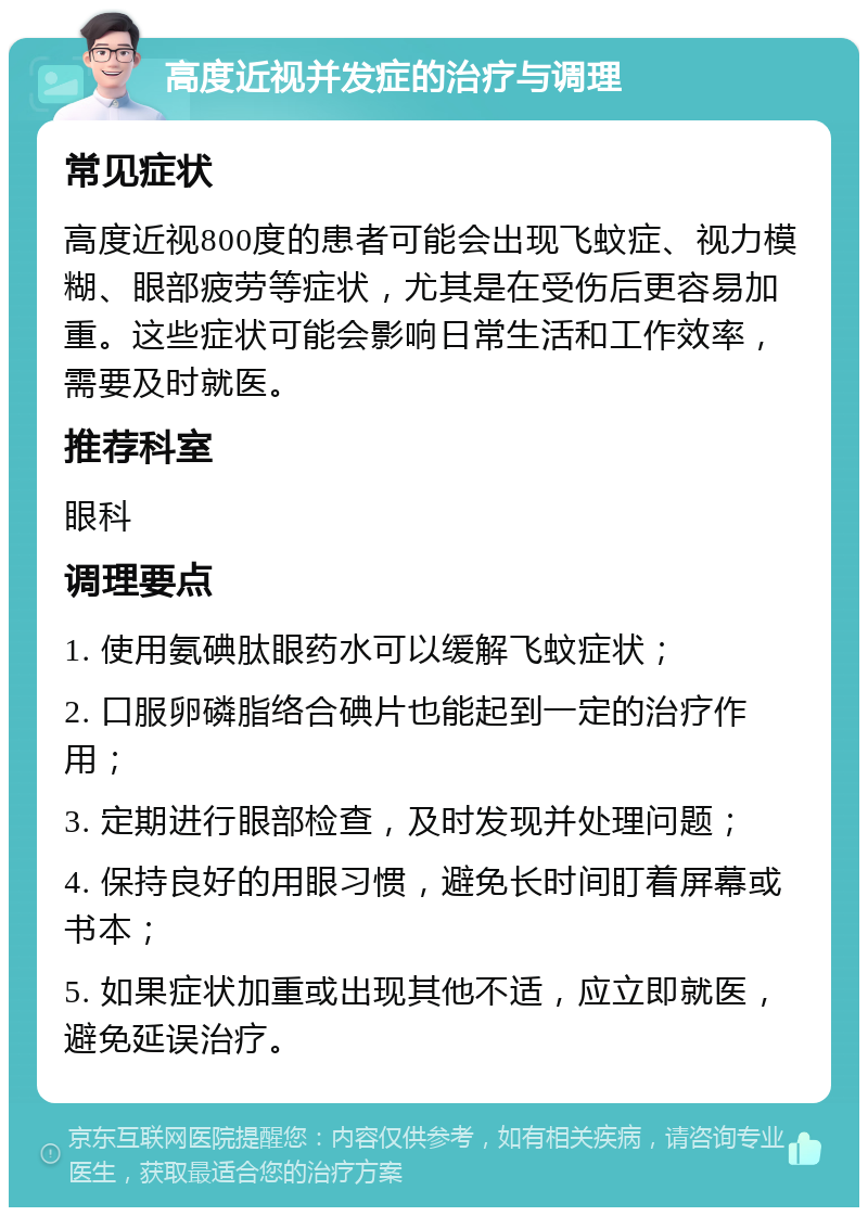 高度近视并发症的治疗与调理 常见症状 高度近视800度的患者可能会出现飞蚊症、视力模糊、眼部疲劳等症状，尤其是在受伤后更容易加重。这些症状可能会影响日常生活和工作效率，需要及时就医。 推荐科室 眼科 调理要点 1. 使用氨碘肽眼药水可以缓解飞蚊症状； 2. 口服卵磷脂络合碘片也能起到一定的治疗作用； 3. 定期进行眼部检查，及时发现并处理问题； 4. 保持良好的用眼习惯，避免长时间盯着屏幕或书本； 5. 如果症状加重或出现其他不适，应立即就医，避免延误治疗。