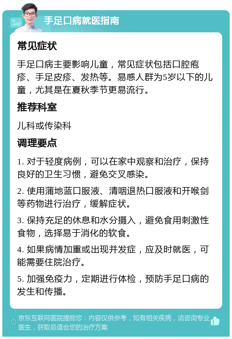 手足口病就医指南 常见症状 手足口病主要影响儿童，常见症状包括口腔疱疹、手足皮疹、发热等。易感人群为5岁以下的儿童，尤其是在夏秋季节更易流行。 推荐科室 儿科或传染科 调理要点 1. 对于轻度病例，可以在家中观察和治疗，保持良好的卫生习惯，避免交叉感染。 2. 使用蒲地蓝口服液、清咽退热口服液和开喉剑等药物进行治疗，缓解症状。 3. 保持充足的休息和水分摄入，避免食用刺激性食物，选择易于消化的软食。 4. 如果病情加重或出现并发症，应及时就医，可能需要住院治疗。 5. 加强免疫力，定期进行体检，预防手足口病的发生和传播。