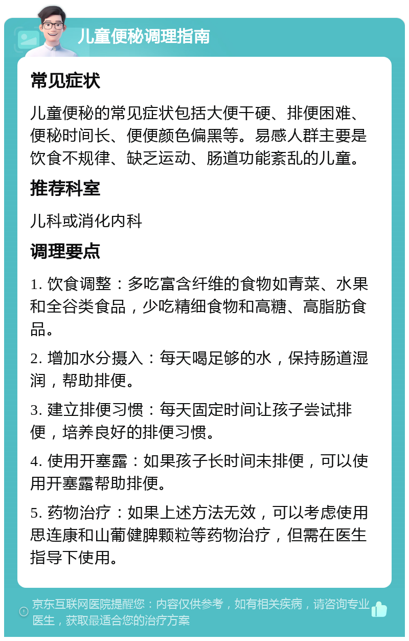 儿童便秘调理指南 常见症状 儿童便秘的常见症状包括大便干硬、排便困难、便秘时间长、便便颜色偏黑等。易感人群主要是饮食不规律、缺乏运动、肠道功能紊乱的儿童。 推荐科室 儿科或消化内科 调理要点 1. 饮食调整：多吃富含纤维的食物如青菜、水果和全谷类食品，少吃精细食物和高糖、高脂肪食品。 2. 增加水分摄入：每天喝足够的水，保持肠道湿润，帮助排便。 3. 建立排便习惯：每天固定时间让孩子尝试排便，培养良好的排便习惯。 4. 使用开塞露：如果孩子长时间未排便，可以使用开塞露帮助排便。 5. 药物治疗：如果上述方法无效，可以考虑使用思连康和山葡健脾颗粒等药物治疗，但需在医生指导下使用。