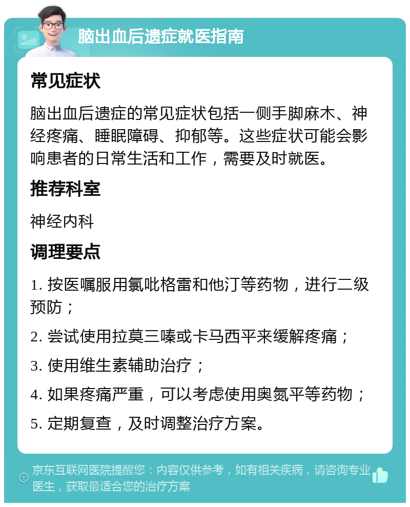 脑出血后遗症就医指南 常见症状 脑出血后遗症的常见症状包括一侧手脚麻木、神经疼痛、睡眠障碍、抑郁等。这些症状可能会影响患者的日常生活和工作，需要及时就医。 推荐科室 神经内科 调理要点 1. 按医嘱服用氯吡格雷和他汀等药物，进行二级预防； 2. 尝试使用拉莫三嗪或卡马西平来缓解疼痛； 3. 使用维生素辅助治疗； 4. 如果疼痛严重，可以考虑使用奥氮平等药物； 5. 定期复查，及时调整治疗方案。