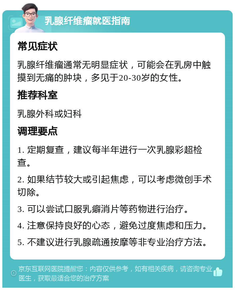 乳腺纤维瘤就医指南 常见症状 乳腺纤维瘤通常无明显症状，可能会在乳房中触摸到无痛的肿块，多见于20-30岁的女性。 推荐科室 乳腺外科或妇科 调理要点 1. 定期复查，建议每半年进行一次乳腺彩超检查。 2. 如果结节较大或引起焦虑，可以考虑微创手术切除。 3. 可以尝试口服乳癖消片等药物进行治疗。 4. 注意保持良好的心态，避免过度焦虑和压力。 5. 不建议进行乳腺疏通按摩等非专业治疗方法。