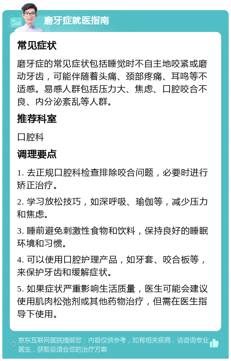 磨牙症就医指南 常见症状 磨牙症的常见症状包括睡觉时不自主地咬紧或磨动牙齿，可能伴随着头痛、颈部疼痛、耳鸣等不适感。易感人群包括压力大、焦虑、口腔咬合不良、内分泌紊乱等人群。 推荐科室 口腔科 调理要点 1. 去正规口腔科检查排除咬合问题，必要时进行矫正治疗。 2. 学习放松技巧，如深呼吸、瑜伽等，减少压力和焦虑。 3. 睡前避免刺激性食物和饮料，保持良好的睡眠环境和习惯。 4. 可以使用口腔护理产品，如牙套、咬合板等，来保护牙齿和缓解症状。 5. 如果症状严重影响生活质量，医生可能会建议使用肌肉松弛剂或其他药物治疗，但需在医生指导下使用。