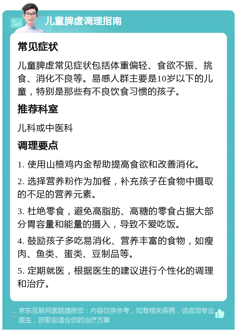 儿童脾虚调理指南 常见症状 儿童脾虚常见症状包括体重偏轻、食欲不振、挑食、消化不良等。易感人群主要是10岁以下的儿童，特别是那些有不良饮食习惯的孩子。 推荐科室 儿科或中医科 调理要点 1. 使用山楂鸡内金帮助提高食欲和改善消化。 2. 选择营养粉作为加餐，补充孩子在食物中摄取的不足的营养元素。 3. 杜绝零食，避免高脂肪、高糖的零食占据大部分胃容量和能量的摄入，导致不爱吃饭。 4. 鼓励孩子多吃易消化、营养丰富的食物，如瘦肉、鱼类、蛋类、豆制品等。 5. 定期就医，根据医生的建议进行个性化的调理和治疗。