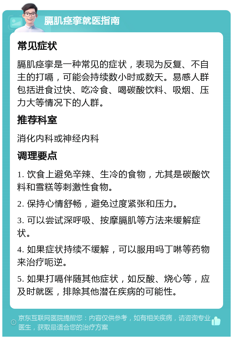 膈肌痉挛就医指南 常见症状 膈肌痉挛是一种常见的症状，表现为反复、不自主的打嗝，可能会持续数小时或数天。易感人群包括进食过快、吃冷食、喝碳酸饮料、吸烟、压力大等情况下的人群。 推荐科室 消化内科或神经内科 调理要点 1. 饮食上避免辛辣、生冷的食物，尤其是碳酸饮料和雪糕等刺激性食物。 2. 保持心情舒畅，避免过度紧张和压力。 3. 可以尝试深呼吸、按摩膈肌等方法来缓解症状。 4. 如果症状持续不缓解，可以服用吗丁啉等药物来治疗呃逆。 5. 如果打嗝伴随其他症状，如反酸、烧心等，应及时就医，排除其他潜在疾病的可能性。