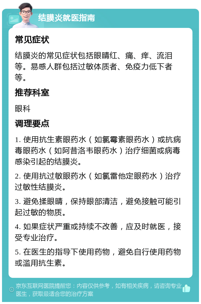 结膜炎就医指南 常见症状 结膜炎的常见症状包括眼睛红、痛、痒、流泪等。易感人群包括过敏体质者、免疫力低下者等。 推荐科室 眼科 调理要点 1. 使用抗生素眼药水（如氯霉素眼药水）或抗病毒眼药水（如阿昔洛韦眼药水）治疗细菌或病毒感染引起的结膜炎。 2. 使用抗过敏眼药水（如氯雷他定眼药水）治疗过敏性结膜炎。 3. 避免揉眼睛，保持眼部清洁，避免接触可能引起过敏的物质。 4. 如果症状严重或持续不改善，应及时就医，接受专业治疗。 5. 在医生的指导下使用药物，避免自行使用药物或滥用抗生素。