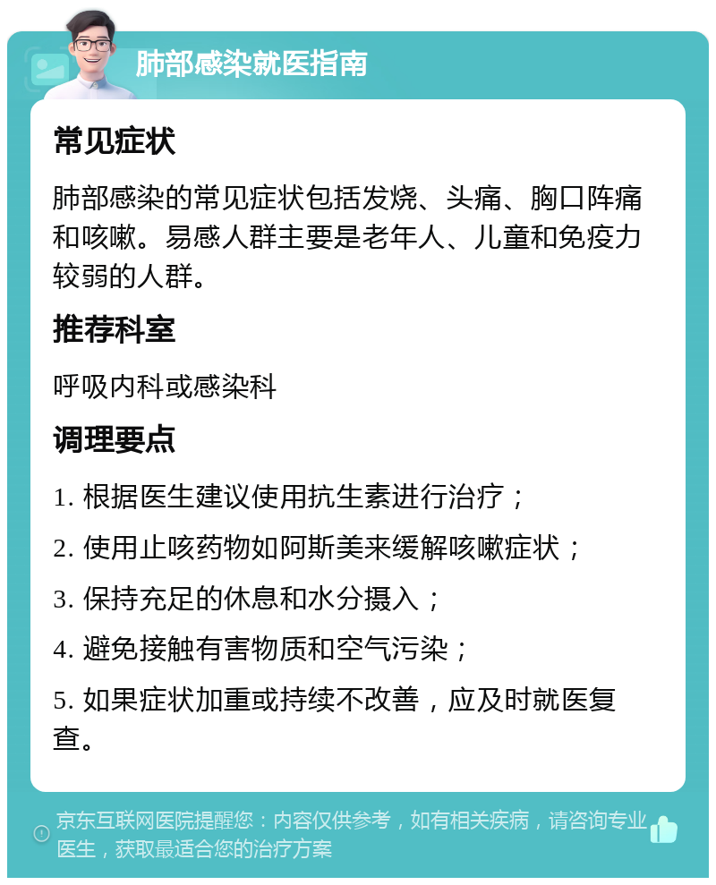 肺部感染就医指南 常见症状 肺部感染的常见症状包括发烧、头痛、胸口阵痛和咳嗽。易感人群主要是老年人、儿童和免疫力较弱的人群。 推荐科室 呼吸内科或感染科 调理要点 1. 根据医生建议使用抗生素进行治疗； 2. 使用止咳药物如阿斯美来缓解咳嗽症状； 3. 保持充足的休息和水分摄入； 4. 避免接触有害物质和空气污染； 5. 如果症状加重或持续不改善，应及时就医复查。