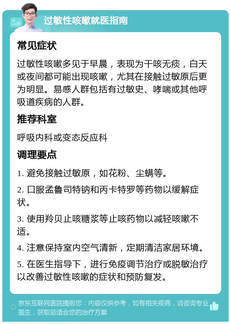 过敏性咳嗽就医指南 常见症状 过敏性咳嗽多见于早晨，表现为干咳无痰，白天或夜间都可能出现咳嗽，尤其在接触过敏原后更为明显。易感人群包括有过敏史、哮喘或其他呼吸道疾病的人群。 推荐科室 呼吸内科或变态反应科 调理要点 1. 避免接触过敏原，如花粉、尘螨等。 2. 口服孟鲁司特钠和丙卡特罗等药物以缓解症状。 3. 使用羚贝止咳糖浆等止咳药物以减轻咳嗽不适。 4. 注意保持室内空气清新，定期清洁家居环境。 5. 在医生指导下，进行免疫调节治疗或脱敏治疗以改善过敏性咳嗽的症状和预防复发。