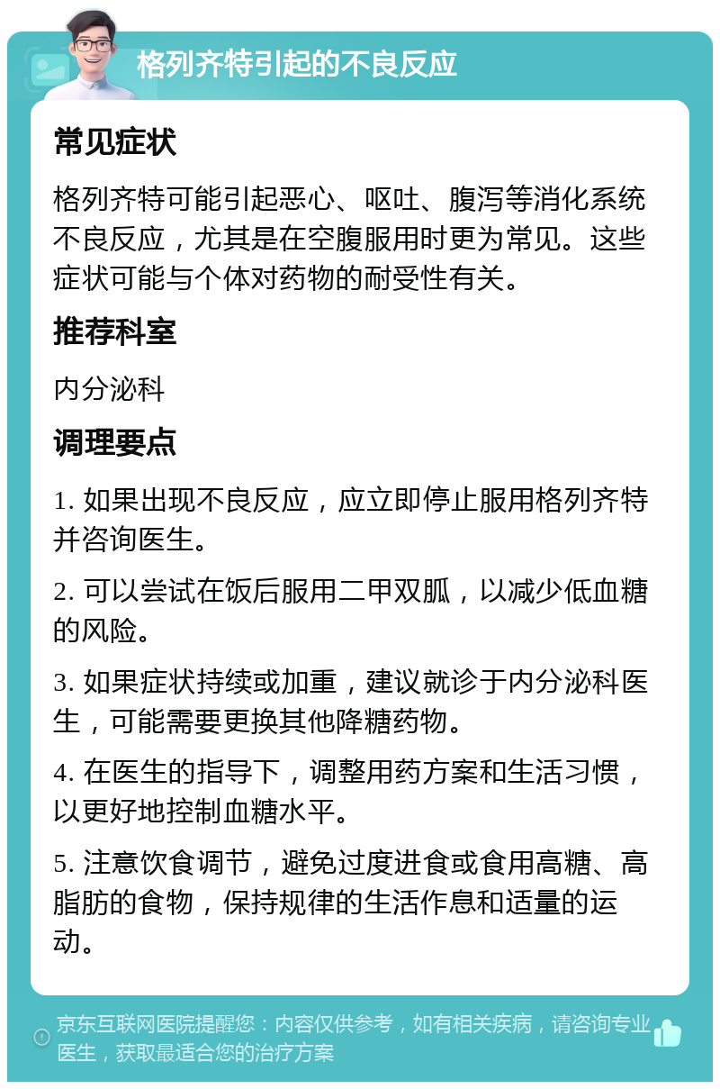 格列齐特引起的不良反应 常见症状 格列齐特可能引起恶心、呕吐、腹泻等消化系统不良反应，尤其是在空腹服用时更为常见。这些症状可能与个体对药物的耐受性有关。 推荐科室 内分泌科 调理要点 1. 如果出现不良反应，应立即停止服用格列齐特并咨询医生。 2. 可以尝试在饭后服用二甲双胍，以减少低血糖的风险。 3. 如果症状持续或加重，建议就诊于内分泌科医生，可能需要更换其他降糖药物。 4. 在医生的指导下，调整用药方案和生活习惯，以更好地控制血糖水平。 5. 注意饮食调节，避免过度进食或食用高糖、高脂肪的食物，保持规律的生活作息和适量的运动。