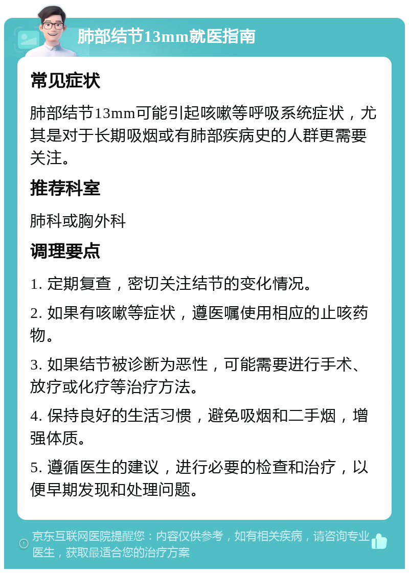 肺部结节13mm就医指南 常见症状 肺部结节13mm可能引起咳嗽等呼吸系统症状，尤其是对于长期吸烟或有肺部疾病史的人群更需要关注。 推荐科室 肺科或胸外科 调理要点 1. 定期复查，密切关注结节的变化情况。 2. 如果有咳嗽等症状，遵医嘱使用相应的止咳药物。 3. 如果结节被诊断为恶性，可能需要进行手术、放疗或化疗等治疗方法。 4. 保持良好的生活习惯，避免吸烟和二手烟，增强体质。 5. 遵循医生的建议，进行必要的检查和治疗，以便早期发现和处理问题。