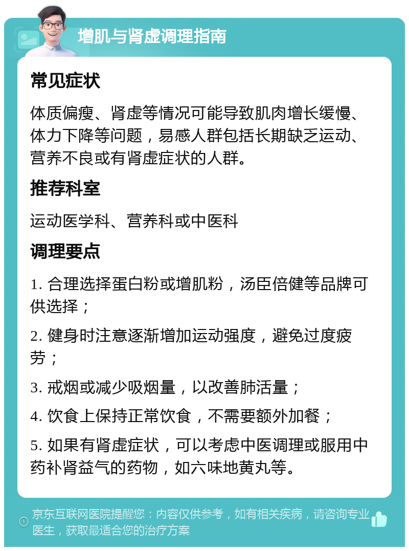 增肌与肾虚调理指南 常见症状 体质偏瘦、肾虚等情况可能导致肌肉增长缓慢、体力下降等问题，易感人群包括长期缺乏运动、营养不良或有肾虚症状的人群。 推荐科室 运动医学科、营养科或中医科 调理要点 1. 合理选择蛋白粉或增肌粉，汤臣倍健等品牌可供选择； 2. 健身时注意逐渐增加运动强度，避免过度疲劳； 3. 戒烟或减少吸烟量，以改善肺活量； 4. 饮食上保持正常饮食，不需要额外加餐； 5. 如果有肾虚症状，可以考虑中医调理或服用中药补肾益气的药物，如六味地黄丸等。