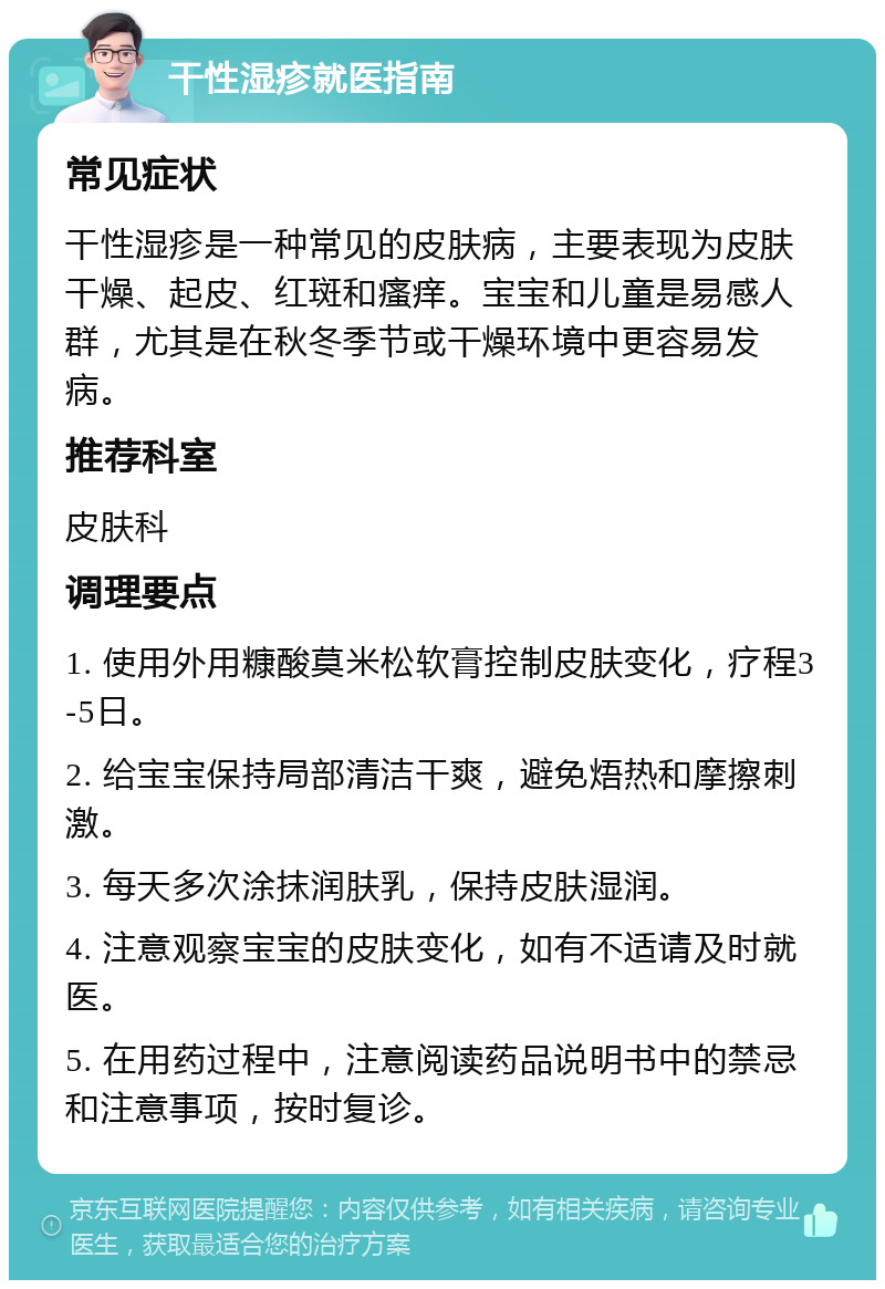 干性湿疹就医指南 常见症状 干性湿疹是一种常见的皮肤病，主要表现为皮肤干燥、起皮、红斑和瘙痒。宝宝和儿童是易感人群，尤其是在秋冬季节或干燥环境中更容易发病。 推荐科室 皮肤科 调理要点 1. 使用外用糠酸莫米松软膏控制皮肤变化，疗程3-5日。 2. 给宝宝保持局部清洁干爽，避免焐热和摩擦刺激。 3. 每天多次涂抹润肤乳，保持皮肤湿润。 4. 注意观察宝宝的皮肤变化，如有不适请及时就医。 5. 在用药过程中，注意阅读药品说明书中的禁忌和注意事项，按时复诊。