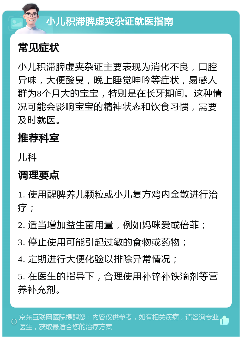 小儿积滞脾虚夹杂证就医指南 常见症状 小儿积滞脾虚夹杂证主要表现为消化不良，口腔异味，大便酸臭，晚上睡觉呻吟等症状，易感人群为8个月大的宝宝，特别是在长牙期间。这种情况可能会影响宝宝的精神状态和饮食习惯，需要及时就医。 推荐科室 儿科 调理要点 1. 使用醒脾养儿颗粒或小儿复方鸡内金散进行治疗； 2. 适当增加益生菌用量，例如妈咪爱或倍菲； 3. 停止使用可能引起过敏的食物或药物； 4. 定期进行大便化验以排除异常情况； 5. 在医生的指导下，合理使用补锌补铁滴剂等营养补充剂。