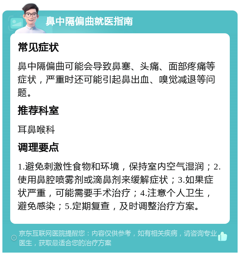 鼻中隔偏曲就医指南 常见症状 鼻中隔偏曲可能会导致鼻塞、头痛、面部疼痛等症状，严重时还可能引起鼻出血、嗅觉减退等问题。 推荐科室 耳鼻喉科 调理要点 1.避免刺激性食物和环境，保持室内空气湿润；2.使用鼻腔喷雾剂或滴鼻剂来缓解症状；3.如果症状严重，可能需要手术治疗；4.注意个人卫生，避免感染；5.定期复查，及时调整治疗方案。