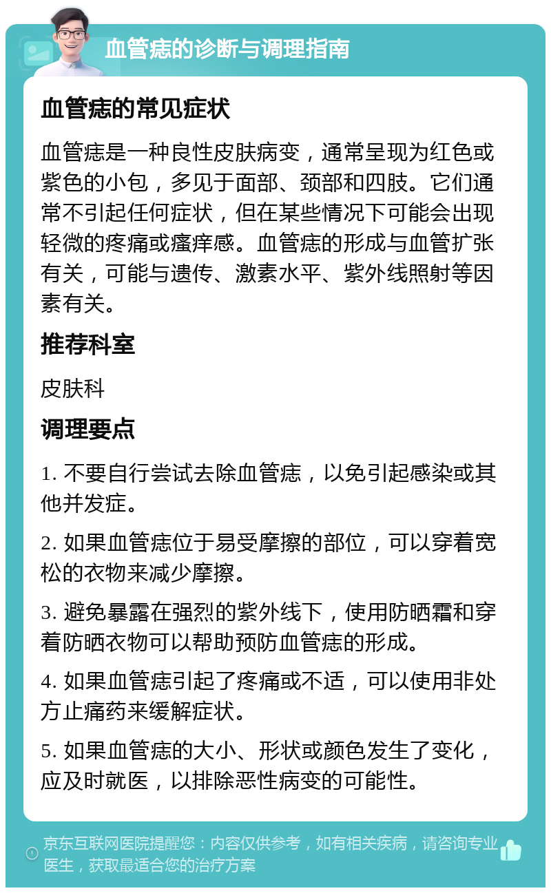 血管痣的诊断与调理指南 血管痣的常见症状 血管痣是一种良性皮肤病变，通常呈现为红色或紫色的小包，多见于面部、颈部和四肢。它们通常不引起任何症状，但在某些情况下可能会出现轻微的疼痛或瘙痒感。血管痣的形成与血管扩张有关，可能与遗传、激素水平、紫外线照射等因素有关。 推荐科室 皮肤科 调理要点 1. 不要自行尝试去除血管痣，以免引起感染或其他并发症。 2. 如果血管痣位于易受摩擦的部位，可以穿着宽松的衣物来减少摩擦。 3. 避免暴露在强烈的紫外线下，使用防晒霜和穿着防晒衣物可以帮助预防血管痣的形成。 4. 如果血管痣引起了疼痛或不适，可以使用非处方止痛药来缓解症状。 5. 如果血管痣的大小、形状或颜色发生了变化，应及时就医，以排除恶性病变的可能性。