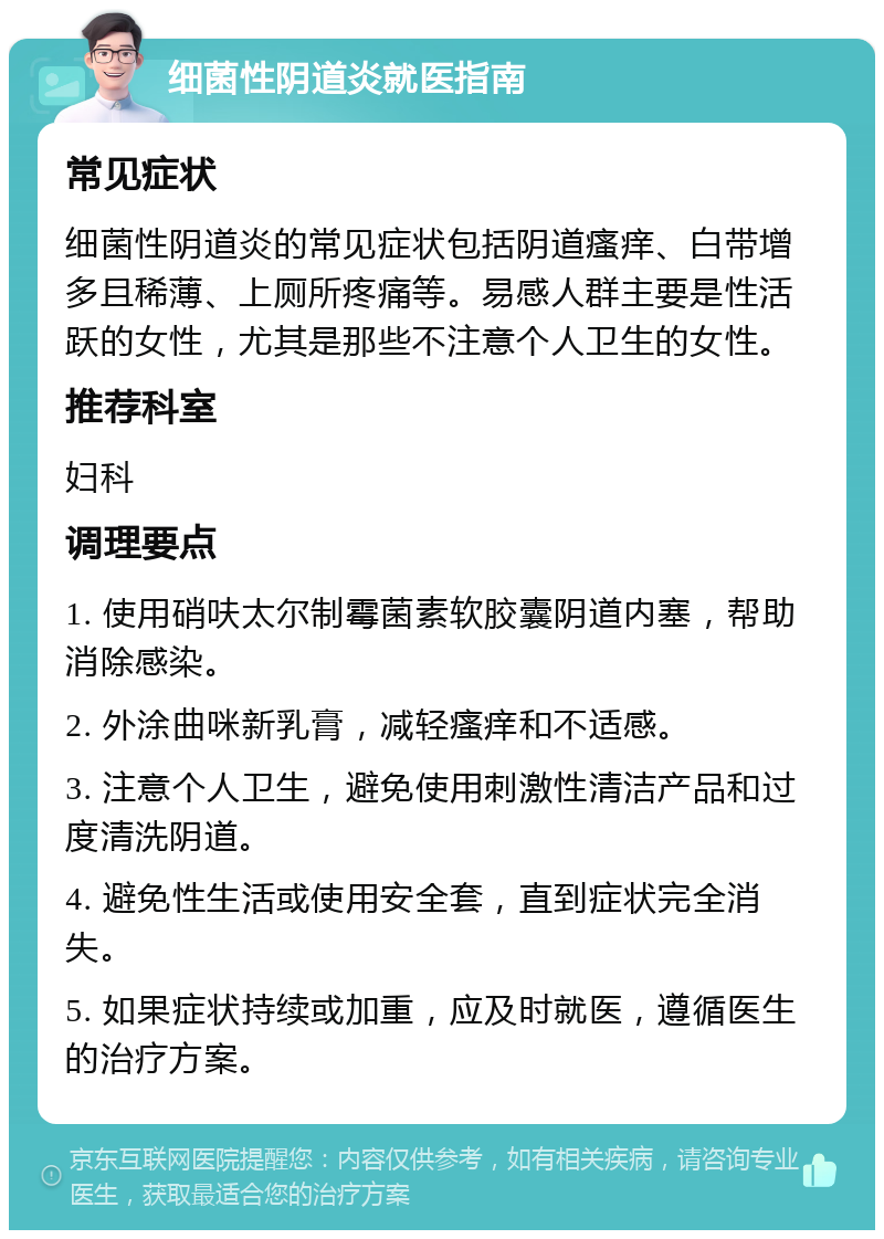 细菌性阴道炎就医指南 常见症状 细菌性阴道炎的常见症状包括阴道瘙痒、白带增多且稀薄、上厕所疼痛等。易感人群主要是性活跃的女性，尤其是那些不注意个人卫生的女性。 推荐科室 妇科 调理要点 1. 使用硝呋太尔制霉菌素软胶囊阴道内塞，帮助消除感染。 2. 外涂曲咪新乳膏，减轻瘙痒和不适感。 3. 注意个人卫生，避免使用刺激性清洁产品和过度清洗阴道。 4. 避免性生活或使用安全套，直到症状完全消失。 5. 如果症状持续或加重，应及时就医，遵循医生的治疗方案。