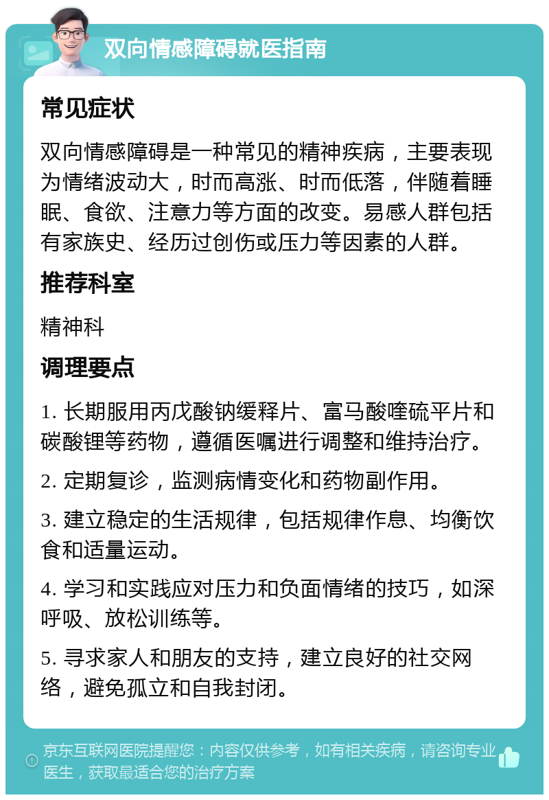 双向情感障碍就医指南 常见症状 双向情感障碍是一种常见的精神疾病，主要表现为情绪波动大，时而高涨、时而低落，伴随着睡眠、食欲、注意力等方面的改变。易感人群包括有家族史、经历过创伤或压力等因素的人群。 推荐科室 精神科 调理要点 1. 长期服用丙戊酸钠缓释片、富马酸喹硫平片和碳酸锂等药物，遵循医嘱进行调整和维持治疗。 2. 定期复诊，监测病情变化和药物副作用。 3. 建立稳定的生活规律，包括规律作息、均衡饮食和适量运动。 4. 学习和实践应对压力和负面情绪的技巧，如深呼吸、放松训练等。 5. 寻求家人和朋友的支持，建立良好的社交网络，避免孤立和自我封闭。