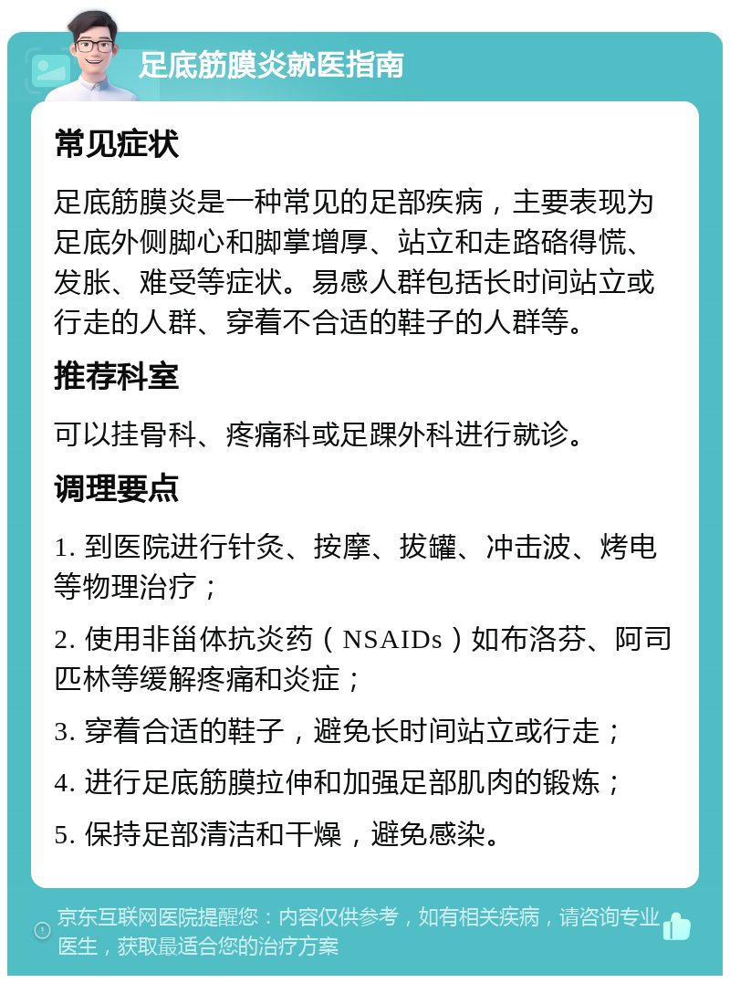 足底筋膜炎就医指南 常见症状 足底筋膜炎是一种常见的足部疾病，主要表现为足底外侧脚心和脚掌增厚、站立和走路硌得慌、发胀、难受等症状。易感人群包括长时间站立或行走的人群、穿着不合适的鞋子的人群等。 推荐科室 可以挂骨科、疼痛科或足踝外科进行就诊。 调理要点 1. 到医院进行针灸、按摩、拔罐、冲击波、烤电等物理治疗； 2. 使用非甾体抗炎药（NSAIDs）如布洛芬、阿司匹林等缓解疼痛和炎症； 3. 穿着合适的鞋子，避免长时间站立或行走； 4. 进行足底筋膜拉伸和加强足部肌肉的锻炼； 5. 保持足部清洁和干燥，避免感染。