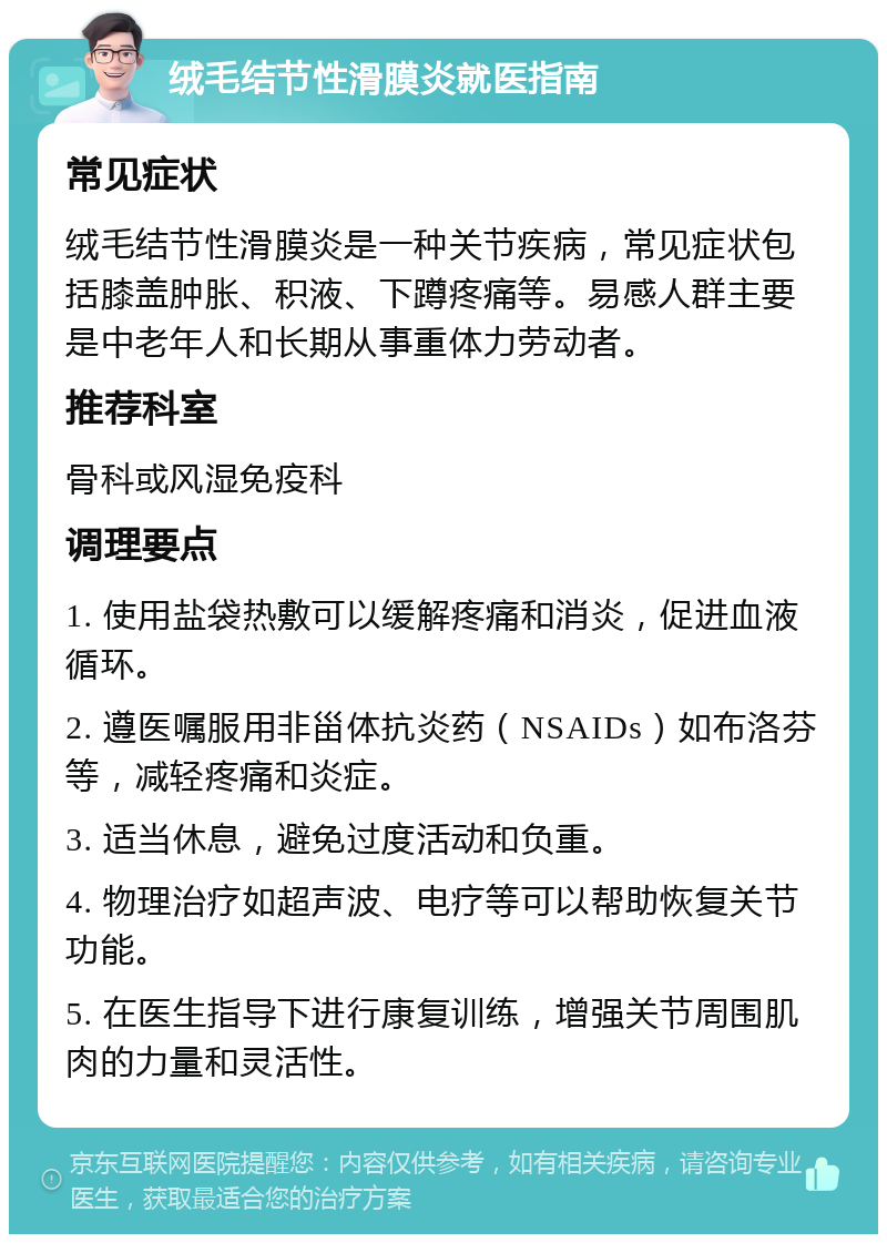 绒毛结节性滑膜炎就医指南 常见症状 绒毛结节性滑膜炎是一种关节疾病，常见症状包括膝盖肿胀、积液、下蹲疼痛等。易感人群主要是中老年人和长期从事重体力劳动者。 推荐科室 骨科或风湿免疫科 调理要点 1. 使用盐袋热敷可以缓解疼痛和消炎，促进血液循环。 2. 遵医嘱服用非甾体抗炎药（NSAIDs）如布洛芬等，减轻疼痛和炎症。 3. 适当休息，避免过度活动和负重。 4. 物理治疗如超声波、电疗等可以帮助恢复关节功能。 5. 在医生指导下进行康复训练，增强关节周围肌肉的力量和灵活性。