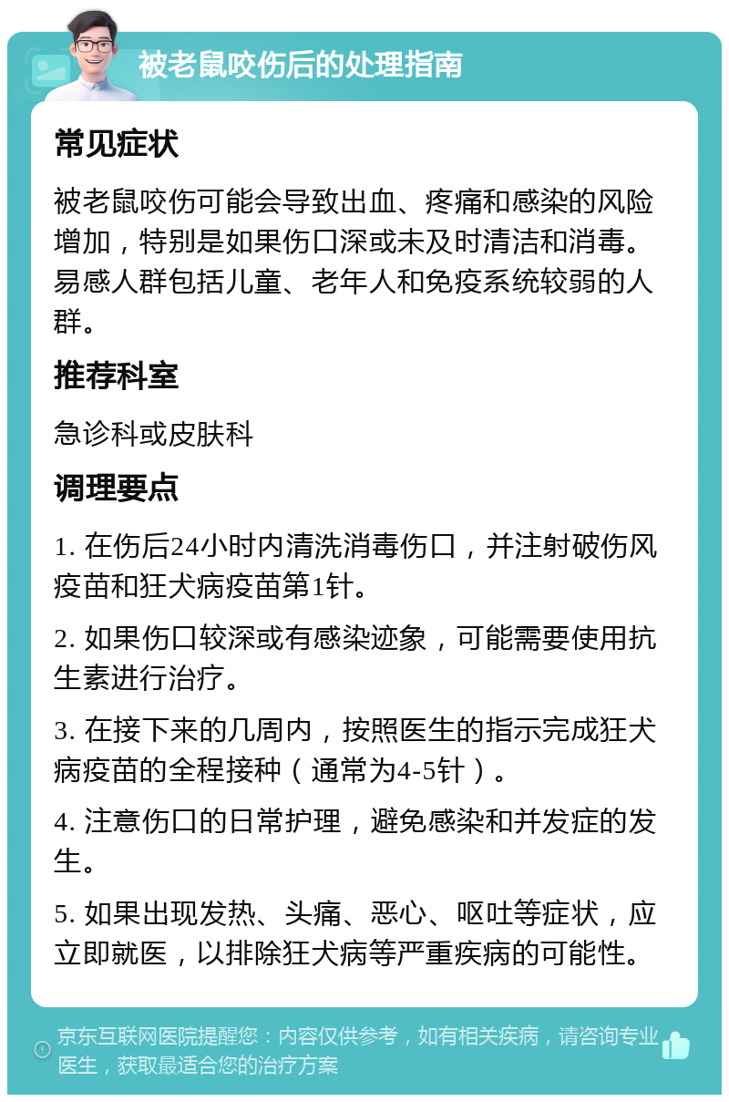 被老鼠咬伤后的处理指南 常见症状 被老鼠咬伤可能会导致出血、疼痛和感染的风险增加，特别是如果伤口深或未及时清洁和消毒。易感人群包括儿童、老年人和免疫系统较弱的人群。 推荐科室 急诊科或皮肤科 调理要点 1. 在伤后24小时内清洗消毒伤口，并注射破伤风疫苗和狂犬病疫苗第1针。 2. 如果伤口较深或有感染迹象，可能需要使用抗生素进行治疗。 3. 在接下来的几周内，按照医生的指示完成狂犬病疫苗的全程接种（通常为4-5针）。 4. 注意伤口的日常护理，避免感染和并发症的发生。 5. 如果出现发热、头痛、恶心、呕吐等症状，应立即就医，以排除狂犬病等严重疾病的可能性。