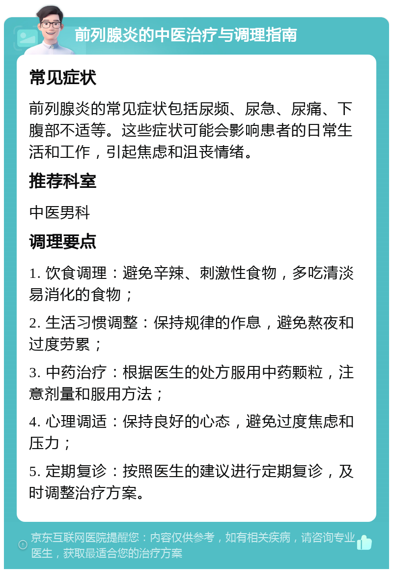 前列腺炎的中医治疗与调理指南 常见症状 前列腺炎的常见症状包括尿频、尿急、尿痛、下腹部不适等。这些症状可能会影响患者的日常生活和工作，引起焦虑和沮丧情绪。 推荐科室 中医男科 调理要点 1. 饮食调理：避免辛辣、刺激性食物，多吃清淡易消化的食物； 2. 生活习惯调整：保持规律的作息，避免熬夜和过度劳累； 3. 中药治疗：根据医生的处方服用中药颗粒，注意剂量和服用方法； 4. 心理调适：保持良好的心态，避免过度焦虑和压力； 5. 定期复诊：按照医生的建议进行定期复诊，及时调整治疗方案。