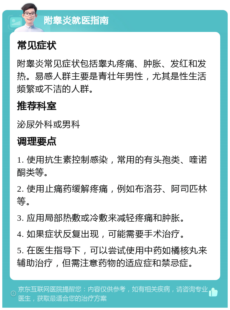 附睾炎就医指南 常见症状 附睾炎常见症状包括睾丸疼痛、肿胀、发红和发热。易感人群主要是青壮年男性，尤其是性生活频繁或不洁的人群。 推荐科室 泌尿外科或男科 调理要点 1. 使用抗生素控制感染，常用的有头孢类、喹诺酮类等。 2. 使用止痛药缓解疼痛，例如布洛芬、阿司匹林等。 3. 应用局部热敷或冷敷来减轻疼痛和肿胀。 4. 如果症状反复出现，可能需要手术治疗。 5. 在医生指导下，可以尝试使用中药如橘核丸来辅助治疗，但需注意药物的适应症和禁忌症。