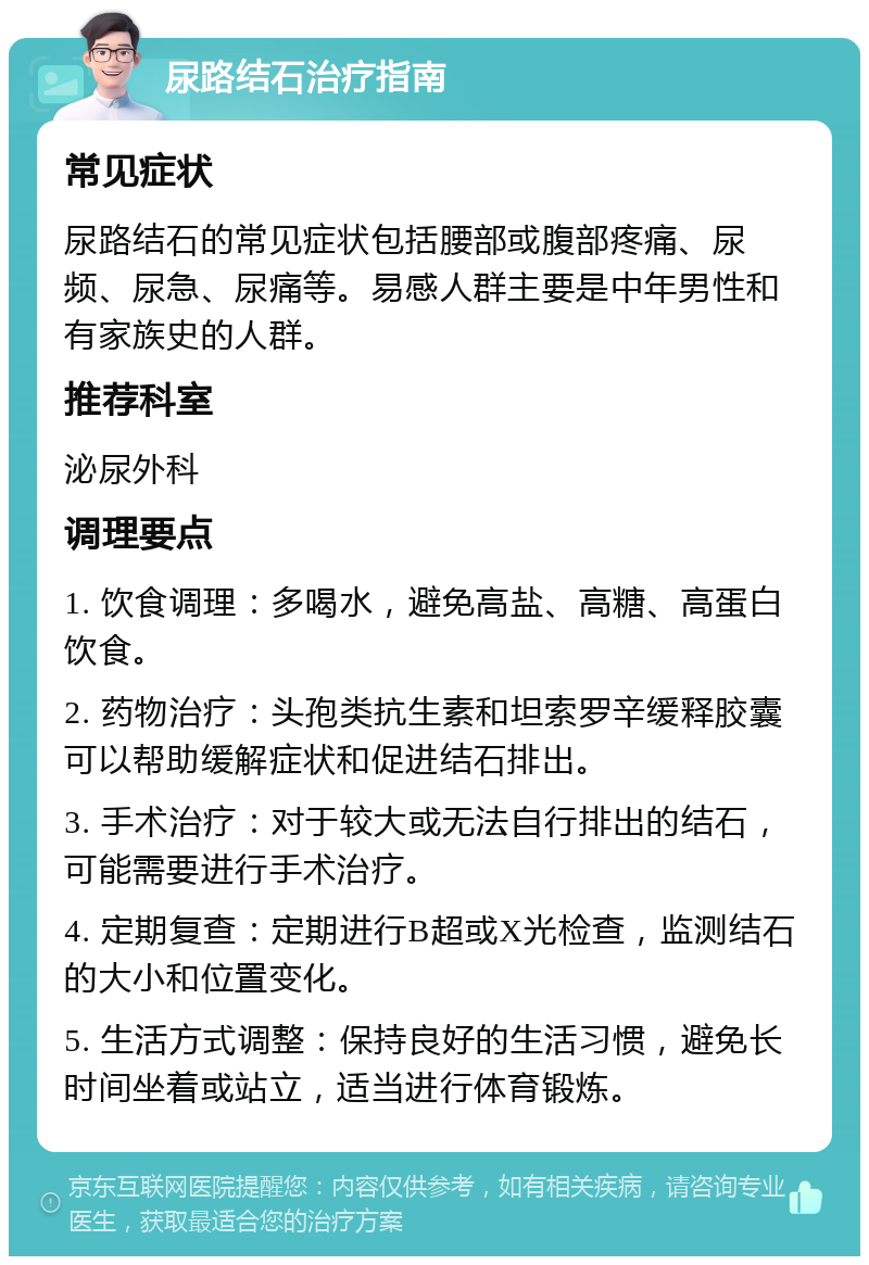 尿路结石治疗指南 常见症状 尿路结石的常见症状包括腰部或腹部疼痛、尿频、尿急、尿痛等。易感人群主要是中年男性和有家族史的人群。 推荐科室 泌尿外科 调理要点 1. 饮食调理：多喝水，避免高盐、高糖、高蛋白饮食。 2. 药物治疗：头孢类抗生素和坦索罗辛缓释胶囊可以帮助缓解症状和促进结石排出。 3. 手术治疗：对于较大或无法自行排出的结石，可能需要进行手术治疗。 4. 定期复查：定期进行B超或X光检查，监测结石的大小和位置变化。 5. 生活方式调整：保持良好的生活习惯，避免长时间坐着或站立，适当进行体育锻炼。