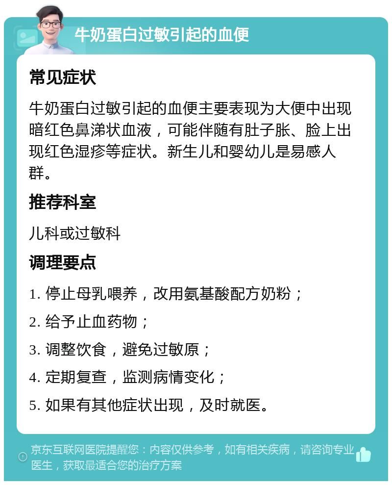 牛奶蛋白过敏引起的血便 常见症状 牛奶蛋白过敏引起的血便主要表现为大便中出现暗红色鼻涕状血液，可能伴随有肚子胀、脸上出现红色湿疹等症状。新生儿和婴幼儿是易感人群。 推荐科室 儿科或过敏科 调理要点 1. 停止母乳喂养，改用氨基酸配方奶粉； 2. 给予止血药物； 3. 调整饮食，避免过敏原； 4. 定期复查，监测病情变化； 5. 如果有其他症状出现，及时就医。