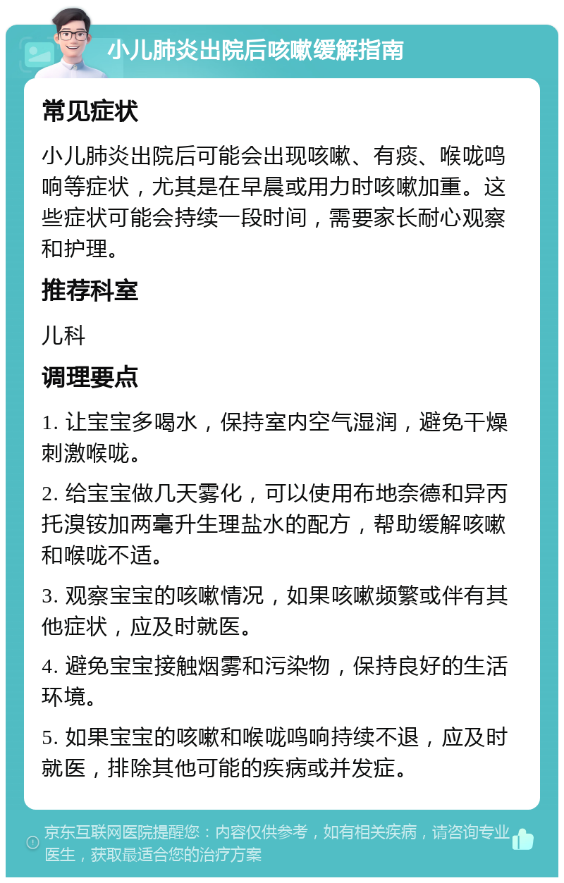 小儿肺炎出院后咳嗽缓解指南 常见症状 小儿肺炎出院后可能会出现咳嗽、有痰、喉咙鸣响等症状，尤其是在早晨或用力时咳嗽加重。这些症状可能会持续一段时间，需要家长耐心观察和护理。 推荐科室 儿科 调理要点 1. 让宝宝多喝水，保持室内空气湿润，避免干燥刺激喉咙。 2. 给宝宝做几天雾化，可以使用布地奈德和异丙托溴铵加两毫升生理盐水的配方，帮助缓解咳嗽和喉咙不适。 3. 观察宝宝的咳嗽情况，如果咳嗽频繁或伴有其他症状，应及时就医。 4. 避免宝宝接触烟雾和污染物，保持良好的生活环境。 5. 如果宝宝的咳嗽和喉咙鸣响持续不退，应及时就医，排除其他可能的疾病或并发症。