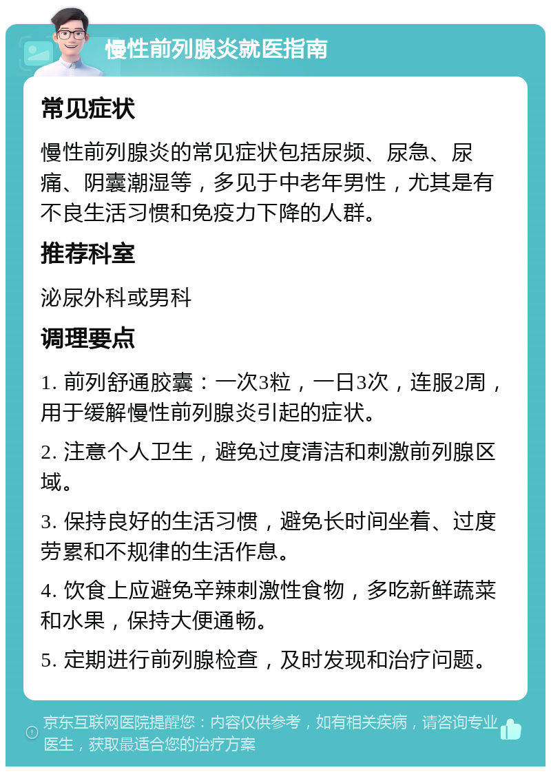 慢性前列腺炎就医指南 常见症状 慢性前列腺炎的常见症状包括尿频、尿急、尿痛、阴囊潮湿等，多见于中老年男性，尤其是有不良生活习惯和免疫力下降的人群。 推荐科室 泌尿外科或男科 调理要点 1. 前列舒通胶囊：一次3粒，一日3次，连服2周，用于缓解慢性前列腺炎引起的症状。 2. 注意个人卫生，避免过度清洁和刺激前列腺区域。 3. 保持良好的生活习惯，避免长时间坐着、过度劳累和不规律的生活作息。 4. 饮食上应避免辛辣刺激性食物，多吃新鲜蔬菜和水果，保持大便通畅。 5. 定期进行前列腺检查，及时发现和治疗问题。