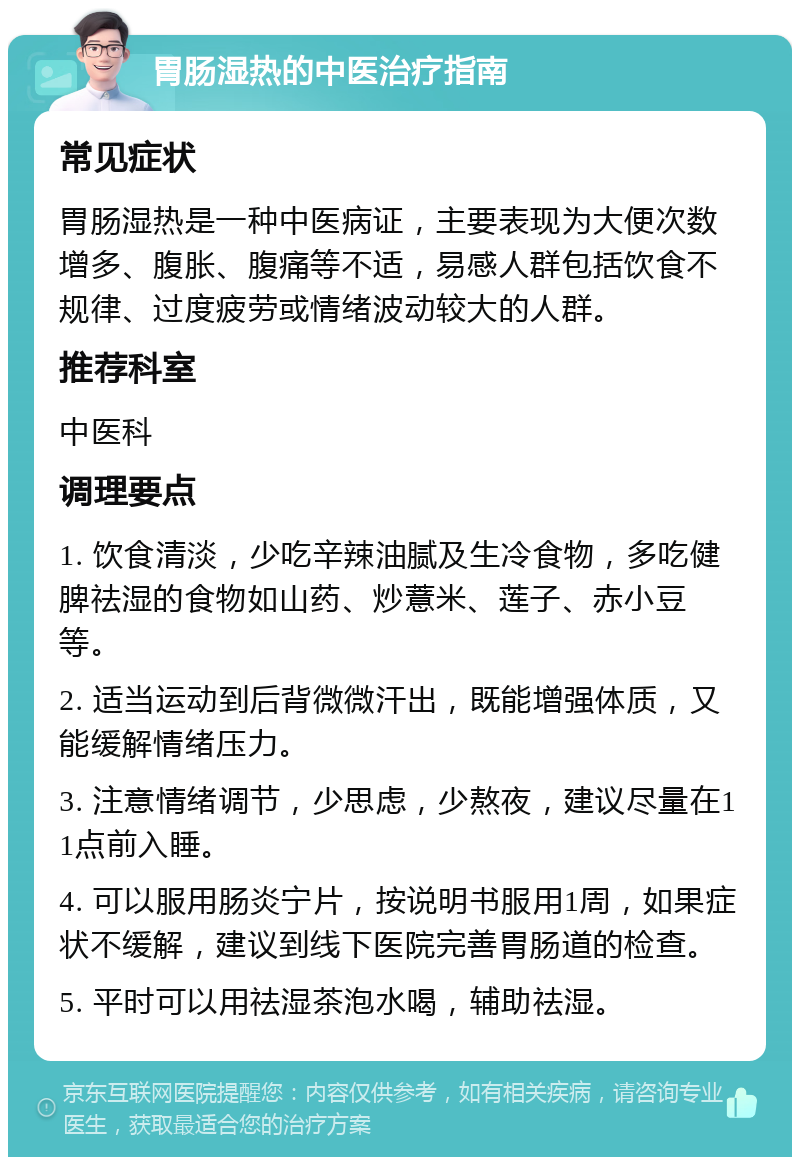 胃肠湿热的中医治疗指南 常见症状 胃肠湿热是一种中医病证，主要表现为大便次数增多、腹胀、腹痛等不适，易感人群包括饮食不规律、过度疲劳或情绪波动较大的人群。 推荐科室 中医科 调理要点 1. 饮食清淡，少吃辛辣油腻及生冷食物，多吃健脾祛湿的食物如山药、炒薏米、莲子、赤小豆等。 2. 适当运动到后背微微汗出，既能增强体质，又能缓解情绪压力。 3. 注意情绪调节，少思虑，少熬夜，建议尽量在11点前入睡。 4. 可以服用肠炎宁片，按说明书服用1周，如果症状不缓解，建议到线下医院完善胃肠道的检查。 5. 平时可以用祛湿茶泡水喝，辅助祛湿。