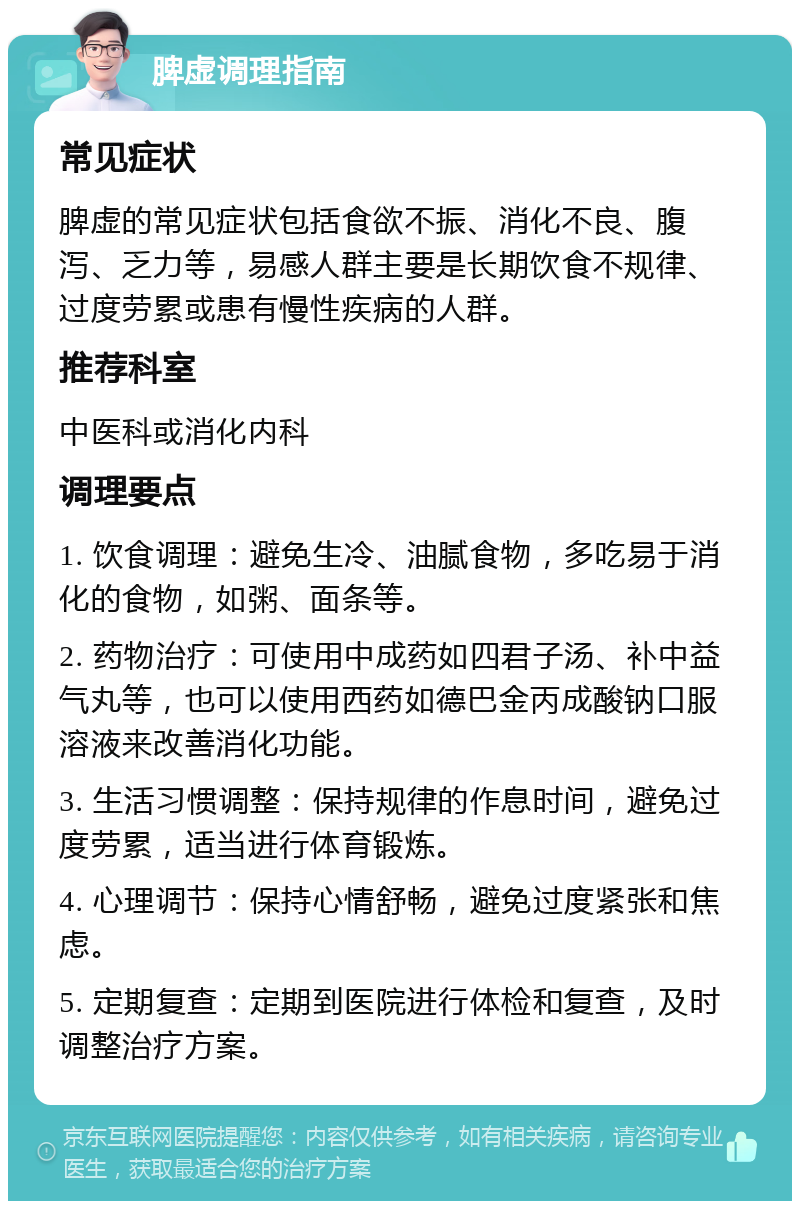 脾虚调理指南 常见症状 脾虚的常见症状包括食欲不振、消化不良、腹泻、乏力等，易感人群主要是长期饮食不规律、过度劳累或患有慢性疾病的人群。 推荐科室 中医科或消化内科 调理要点 1. 饮食调理：避免生冷、油腻食物，多吃易于消化的食物，如粥、面条等。 2. 药物治疗：可使用中成药如四君子汤、补中益气丸等，也可以使用西药如德巴金丙成酸钠口服溶液来改善消化功能。 3. 生活习惯调整：保持规律的作息时间，避免过度劳累，适当进行体育锻炼。 4. 心理调节：保持心情舒畅，避免过度紧张和焦虑。 5. 定期复查：定期到医院进行体检和复查，及时调整治疗方案。