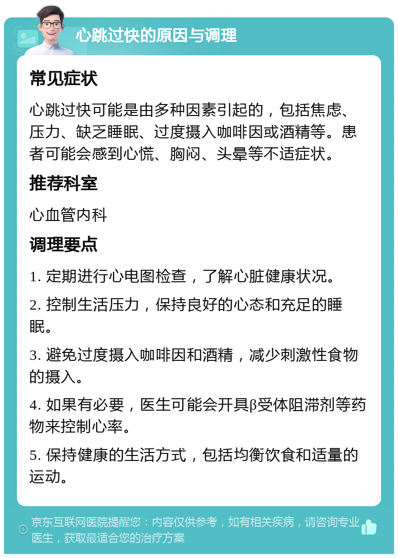 心跳过快的原因与调理 常见症状 心跳过快可能是由多种因素引起的，包括焦虑、压力、缺乏睡眠、过度摄入咖啡因或酒精等。患者可能会感到心慌、胸闷、头晕等不适症状。 推荐科室 心血管内科 调理要点 1. 定期进行心电图检查，了解心脏健康状况。 2. 控制生活压力，保持良好的心态和充足的睡眠。 3. 避免过度摄入咖啡因和酒精，减少刺激性食物的摄入。 4. 如果有必要，医生可能会开具β受体阻滞剂等药物来控制心率。 5. 保持健康的生活方式，包括均衡饮食和适量的运动。